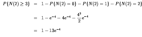 $\begin{array}{rcl}
P\{N(2)\geq 3\}&=&1-P\{N(2)=0\}-P\{N(2)=1\}-P\{N(2)=2\} \\ \...
...^{-4}-4e^{-4}-\displaystyle\frac{4^2}{2}e^{-4} \\ \\
&=&1-13e^{-4}
\end{array}$